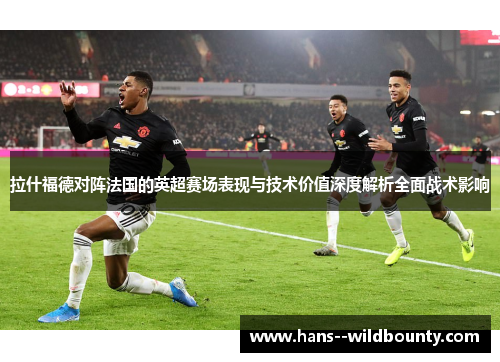 拉什福德对阵法国的英超赛场表现与技术价值深度解析全面战术影响
