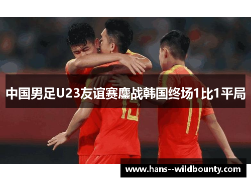 中国男足U23友谊赛鏖战韩国终场1比1平局 中国男足U23友谊赛鏖战韩国终场1比1平局