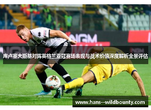 库卢塞夫斯基对阵英格兰亚冠赛场表现与战术价值深度解析全景评估 库卢塞夫斯基对阵英格兰亚冠赛场表现与战术价值深度解析全景评估